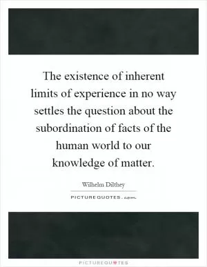 The existence of inherent limits of experience in no way settles the question about the subordination of facts of the human world to our knowledge of matter Picture Quote #1