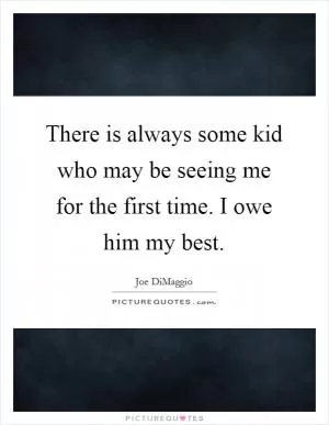 There is always some kid who may be seeing me for the first time. I owe him my best Picture Quote #1