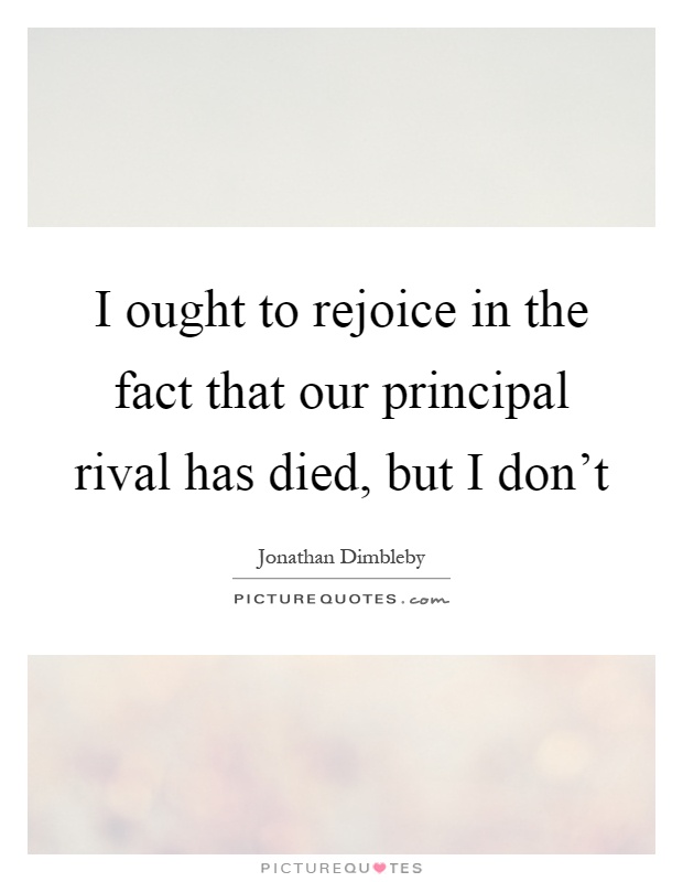 I ought to rejoice in the fact that our principal rival has died, but I don't Picture Quote #1