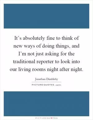 It’s absolutely fine to think of new ways of doing things, and I’m not just asking for the traditional reporter to look into our living rooms night after night Picture Quote #1