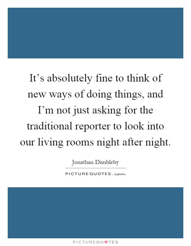 It's absolutely fine to think of new ways of doing things, and I'm not just asking for the traditional reporter to look into our living rooms night after night Picture Quote #1