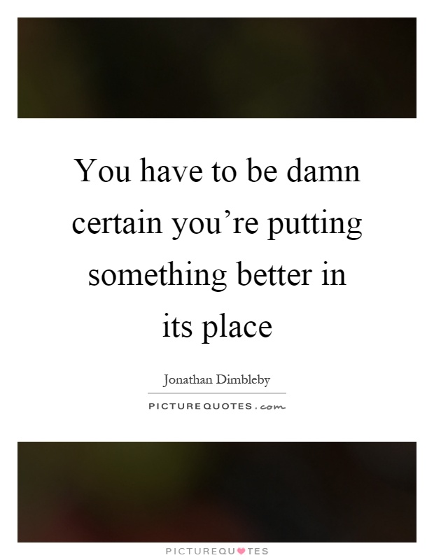 You have to be damn certain you're putting something better in its place Picture Quote #1