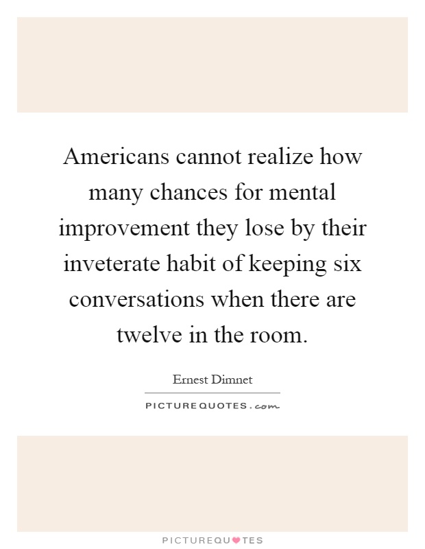 Americans cannot realize how many chances for mental improvement they lose by their inveterate habit of keeping six conversations when there are twelve in the room Picture Quote #1