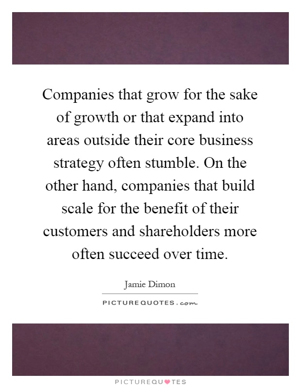 Companies that grow for the sake of growth or that expand into areas outside their core business strategy often stumble. On the other hand, companies that build scale for the benefit of their customers and shareholders more often succeed over time Picture Quote #1