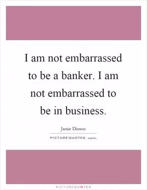 I am not embarrassed to be a banker. I am not embarrassed to be in business Picture Quote #1