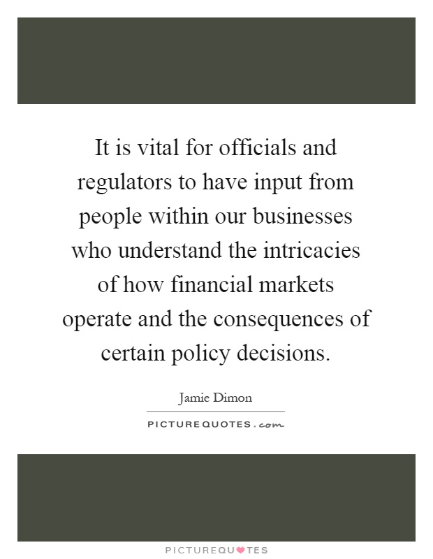 It is vital for officials and regulators to have input from people within our businesses who understand the intricacies of how financial markets operate and the consequences of certain policy decisions Picture Quote #1