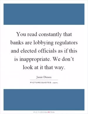 You read constantly that banks are lobbying regulators and elected officials as if this is inappropriate. We don’t look at it that way Picture Quote #1
