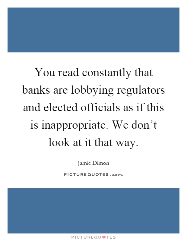 You read constantly that banks are lobbying regulators and elected officials as if this is inappropriate. We don't look at it that way Picture Quote #1