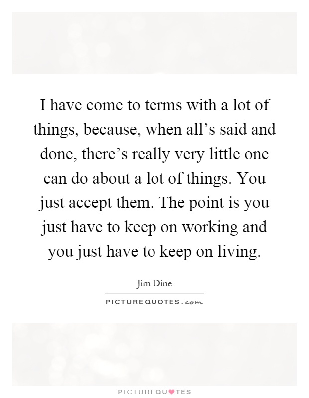 I have come to terms with a lot of things, because, when all's said and done, there's really very little one can do about a lot of things. You just accept them. The point is you just have to keep on working and you just have to keep on living Picture Quote #1
