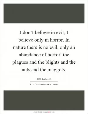 I don’t believe in evil; I believe only in horror. In nature there is no evil, only an abundance of horror: the plagues and the blights and the ants and the maggots Picture Quote #1