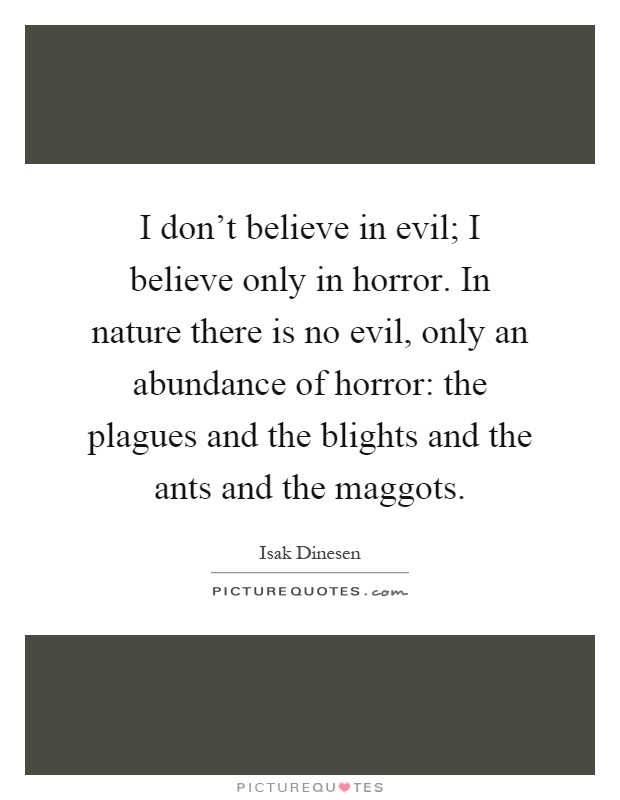 I don't believe in evil; I believe only in horror. In nature there is no evil, only an abundance of horror: the plagues and the blights and the ants and the maggots Picture Quote #1