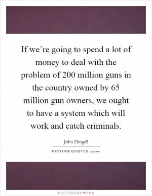 If we’re going to spend a lot of money to deal with the problem of 200 million guns in the country owned by 65 million gun owners, we ought to have a system which will work and catch criminals Picture Quote #1