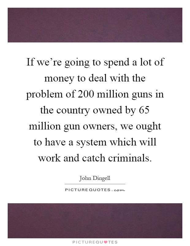 If we're going to spend a lot of money to deal with the problem of 200 million guns in the country owned by 65 million gun owners, we ought to have a system which will work and catch criminals Picture Quote #1