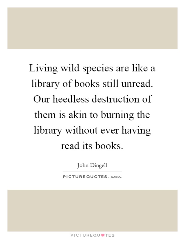 Living wild species are like a library of books still unread. Our heedless destruction of them is akin to burning the library without ever having read its books Picture Quote #1