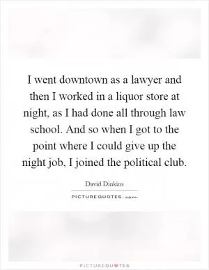 I went downtown as a lawyer and then I worked in a liquor store at night, as I had done all through law school. And so when I got to the point where I could give up the night job, I joined the political club Picture Quote #1
