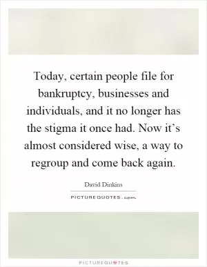 Today, certain people file for bankruptcy, businesses and individuals, and it no longer has the stigma it once had. Now it’s almost considered wise, a way to regroup and come back again Picture Quote #1