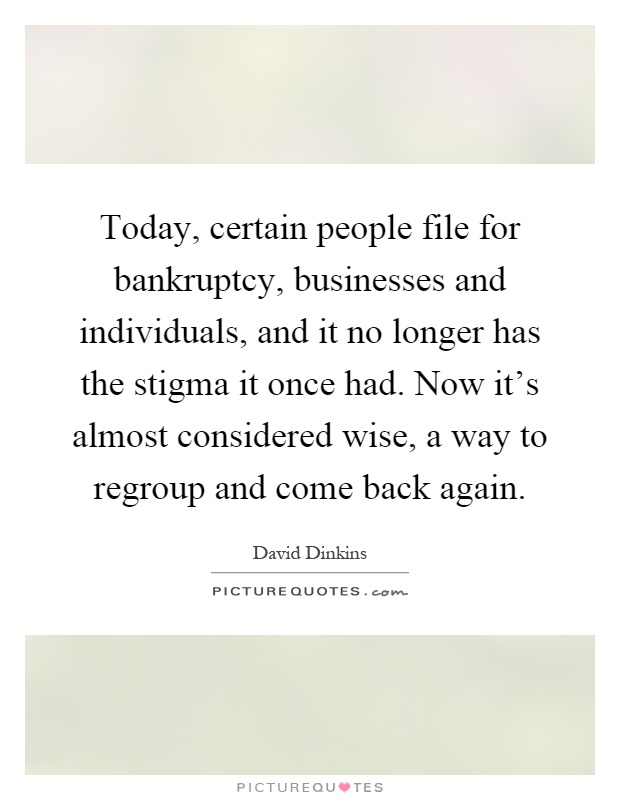 Today, certain people file for bankruptcy, businesses and individuals, and it no longer has the stigma it once had. Now it's almost considered wise, a way to regroup and come back again Picture Quote #1