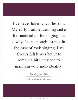 I’ve never taken vocal lessons. My early trumpet training and a fortunate talent for singing has always been enough for me. In the case of rock singing, I’ve always felt it was better to remain a bit untrained to maintain your individuality Picture Quote #1