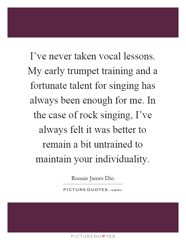 I've never taken vocal lessons. My early trumpet training and a fortunate talent for singing has always been enough for me. In the case of rock singing, I've always felt it was better to remain a bit untrained to maintain your individuality Picture Quote #1