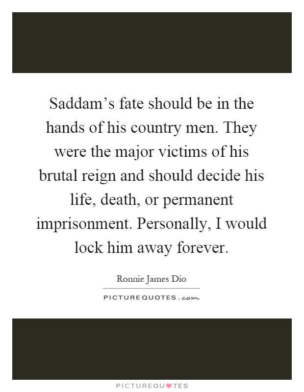 Saddam's fate should be in the hands of his country men. They were the major victims of his brutal reign and should decide his life, death, or permanent imprisonment. Personally, I would lock him away forever Picture Quote #1