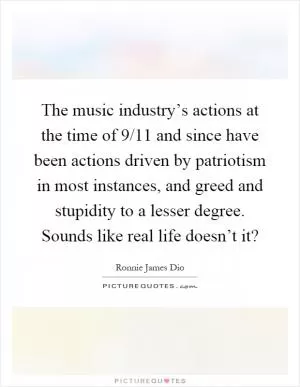 The music industry’s actions at the time of 9/11 and since have been actions driven by patriotism in most instances, and greed and stupidity to a lesser degree. Sounds like real life doesn’t it? Picture Quote #1