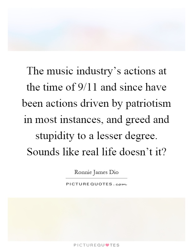 The music industry's actions at the time of 9/11 and since have been actions driven by patriotism in most instances, and greed and stupidity to a lesser degree. Sounds like real life doesn't it? Picture Quote #1