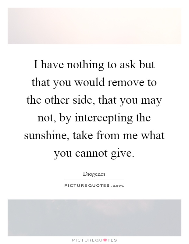 I have nothing to ask but that you would remove to the other side, that you may not, by intercepting the sunshine, take from me what you cannot give Picture Quote #1