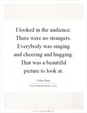 I looked in the audience. There were no strangers. Everybody was singing and cheering and hugging. That was a beautiful picture to look at Picture Quote #1