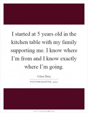 I started at 5 years old in the kitchen table with my family supporting me. I know where I’m from and I know exactly where I’m going Picture Quote #1
