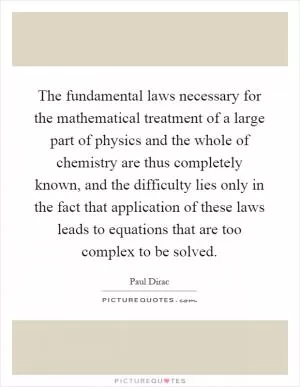 The fundamental laws necessary for the mathematical treatment of a large part of physics and the whole of chemistry are thus completely known, and the difficulty lies only in the fact that application of these laws leads to equations that are too complex to be solved Picture Quote #1