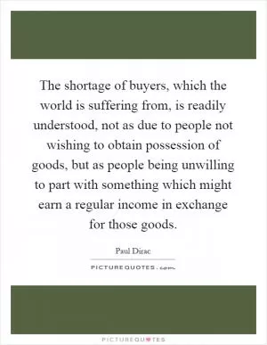 The shortage of buyers, which the world is suffering from, is readily understood, not as due to people not wishing to obtain possession of goods, but as people being unwilling to part with something which might earn a regular income in exchange for those goods Picture Quote #1
