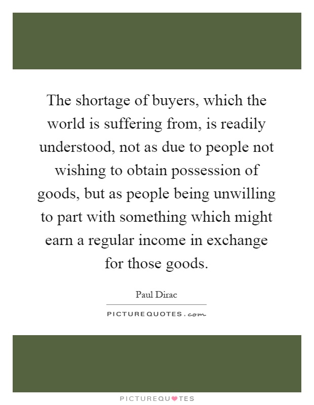 The shortage of buyers, which the world is suffering from, is readily understood, not as due to people not wishing to obtain possession of goods, but as people being unwilling to part with something which might earn a regular income in exchange for those goods Picture Quote #1
