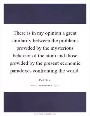 There is in my opinion a great similarity between the problems provided by the mysterious behavior of the atom and those provided by the present economic paradoxes confronting the world Picture Quote #1