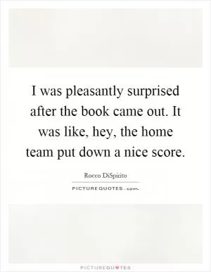 I was pleasantly surprised after the book came out. It was like, hey, the home team put down a nice score Picture Quote #1