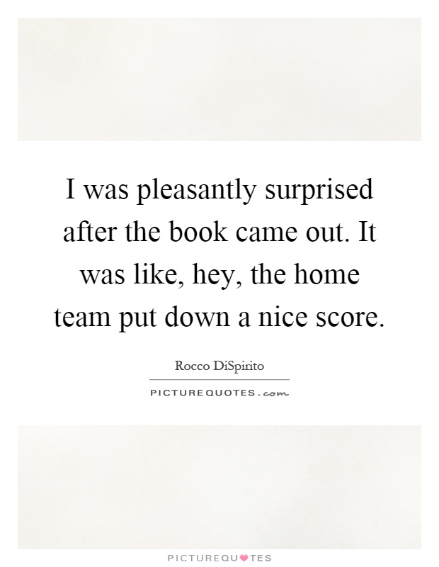 I was pleasantly surprised after the book came out. It was like, hey, the home team put down a nice score Picture Quote #1