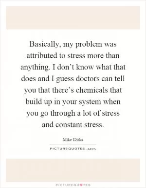 Basically, my problem was attributed to stress more than anything. I don’t know what that does and I guess doctors can tell you that there’s chemicals that build up in your system when you go through a lot of stress and constant stress Picture Quote #1