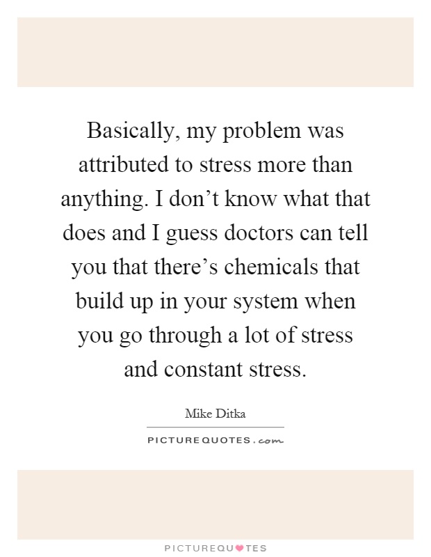 Basically, my problem was attributed to stress more than anything. I don't know what that does and I guess doctors can tell you that there's chemicals that build up in your system when you go through a lot of stress and constant stress Picture Quote #1
