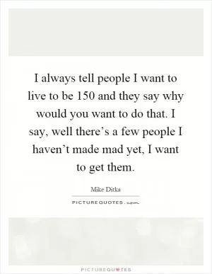 I always tell people I want to live to be 150 and they say why would you want to do that. I say, well there’s a few people I haven’t made mad yet, I want to get them Picture Quote #1