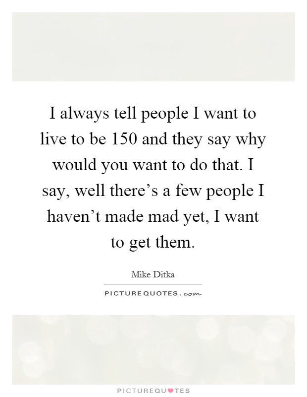 I always tell people I want to live to be 150 and they say why would you want to do that. I say, well there's a few people I haven't made mad yet, I want to get them Picture Quote #1