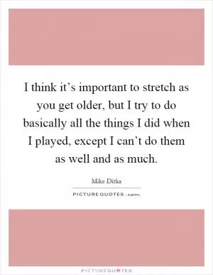 I think it’s important to stretch as you get older, but I try to do basically all the things I did when I played, except I can’t do them as well and as much Picture Quote #1