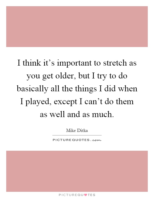 I think it's important to stretch as you get older, but I try to do basically all the things I did when I played, except I can't do them as well and as much Picture Quote #1