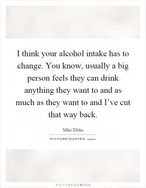 I think your alcohol intake has to change. You know, usually a big person feels they can drink anything they want to and as much as they want to and I’ve cut that way back Picture Quote #1