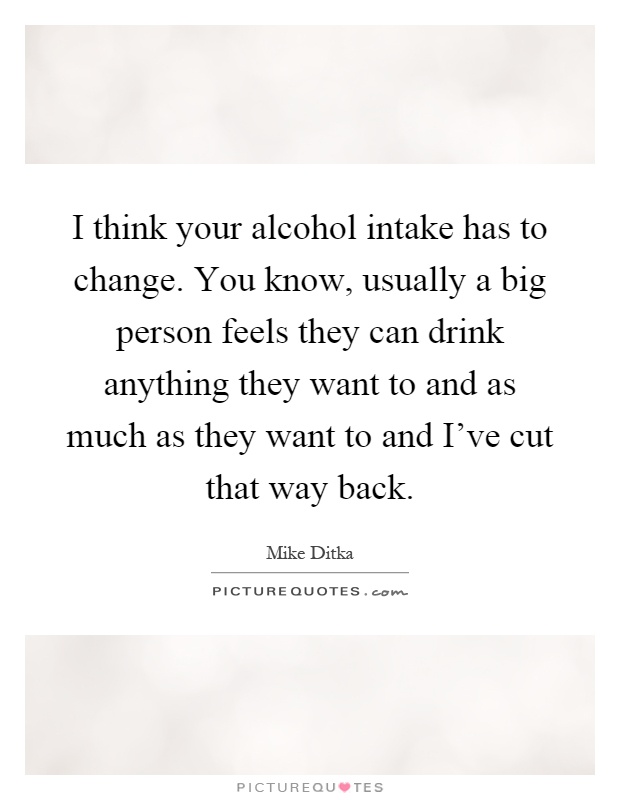 I think your alcohol intake has to change. You know, usually a big person feels they can drink anything they want to and as much as they want to and I've cut that way back Picture Quote #1