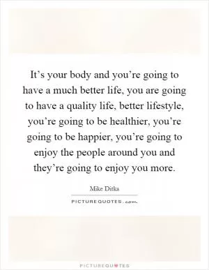 It’s your body and you’re going to have a much better life, you are going to have a quality life, better lifestyle, you’re going to be healthier, you’re going to be happier, you’re going to enjoy the people around you and they’re going to enjoy you more Picture Quote #1