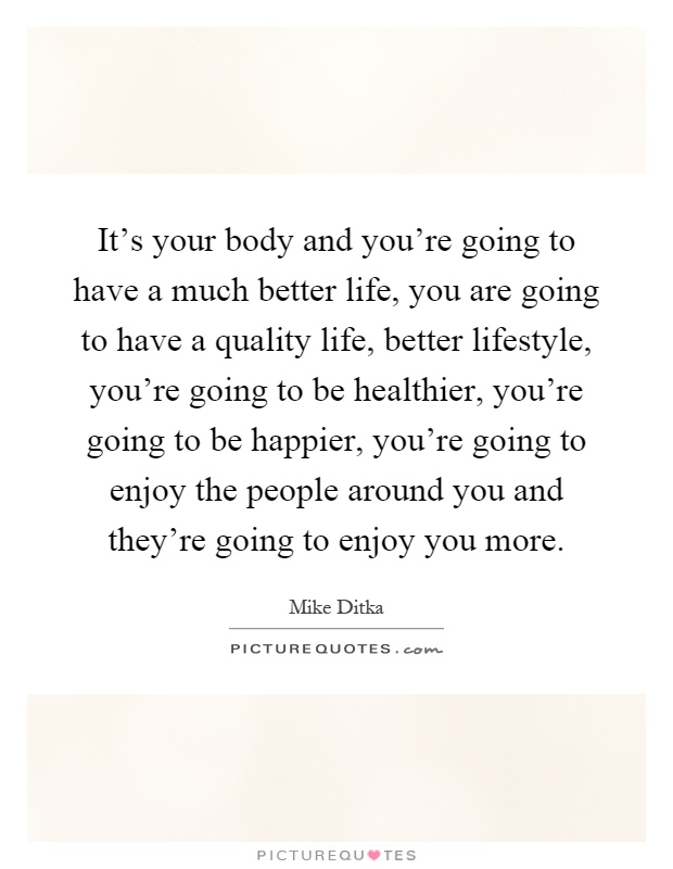 It's your body and you're going to have a much better life, you are going to have a quality life, better lifestyle, you're going to be healthier, you're going to be happier, you're going to enjoy the people around you and they're going to enjoy you more Picture Quote #1