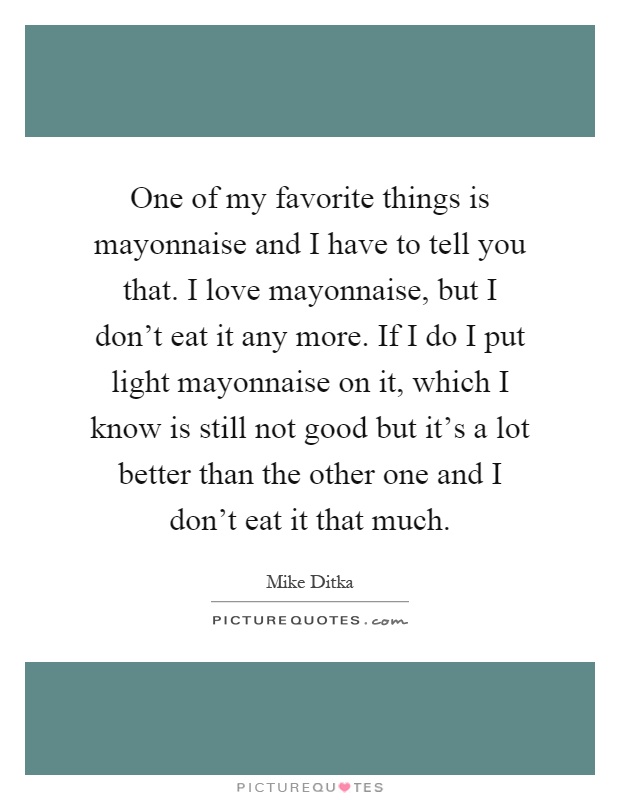 One of my favorite things is mayonnaise and I have to tell you that. I love mayonnaise, but I don't eat it any more. If I do I put light mayonnaise on it, which I know is still not good but it's a lot better than the other one and I don't eat it that much Picture Quote #1