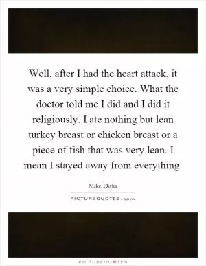 Well, after I had the heart attack, it was a very simple choice. What the doctor told me I did and I did it religiously. I ate nothing but lean turkey breast or chicken breast or a piece of fish that was very lean. I mean I stayed away from everything Picture Quote #1