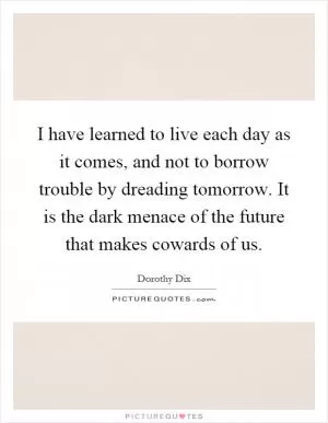 I have learned to live each day as it comes, and not to borrow trouble by dreading tomorrow. It is the dark menace of the future that makes cowards of us Picture Quote #1