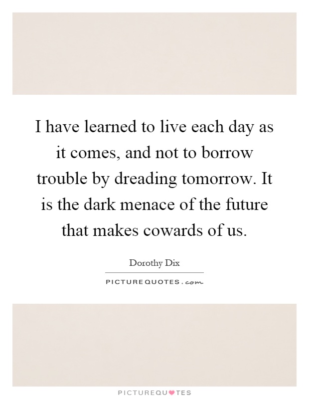 I have learned to live each day as it comes, and not to borrow trouble by dreading tomorrow. It is the dark menace of the future that makes cowards of us Picture Quote #1