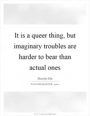 It is a queer thing, but imaginary troubles are harder to bear than actual ones Picture Quote #1